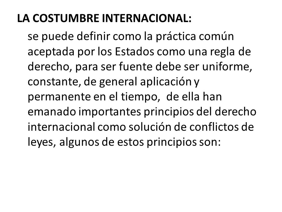 LA COSTUMBRE INTERNACIONAL: se puede definir como la práctica común aceptada por los Estados como una regla de derecho, para ser fuente debe ser uniforme, constante, de general aplicación y permanente en el tiempo, de ella han emanado importantes principios del derecho internacional como solución de conflictos de leyes, algunos de estos principios son: