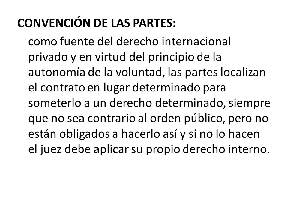 CONVENCIÓN DE LAS PARTES: como fuente del derecho internacional privado y en virtud del principio de la autonomía de la voluntad, las partes localizan el contrato en lugar determinado para someterlo a un derecho determinado, siempre que no sea contrario al orden público, pero no están obligados a hacerlo así y si no lo hacen el juez debe aplicar su propio derecho interno.