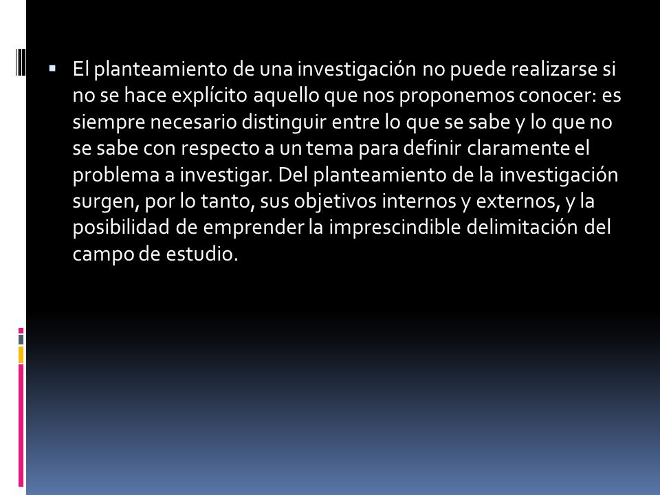 El planteamiento de una investigación no puede realizarse si no se hace explícito aquello que nos proponemos conocer: es siempre necesario distinguir entre lo que se sabe y lo que no se sabe con respecto a un tema para definir claramente el problema a investigar.