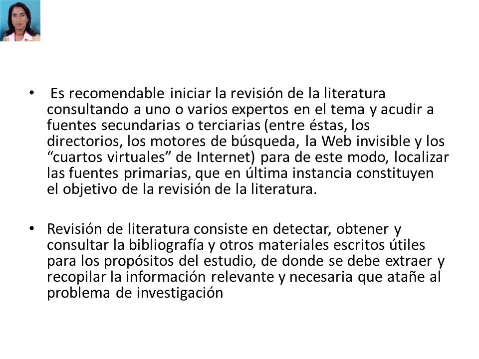 Es recomendable iniciar la revisión de la literatura consultando a uno o varios expertos en el tema y acudir a fuentes secundarias o terciarias (entre éstas, los directorios, los motores de búsqueda, la Web invisible y los cuartos virtuales de Internet) para de este modo, localizar las fuentes primarias, que en última instancia constituyen el objetivo de la revisión de la literatura.