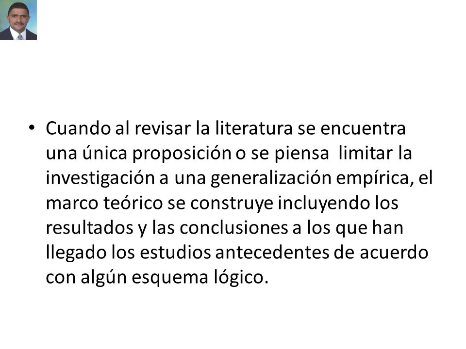 Cuando al revisar la literatura se encuentra una única proposición o se piensa limitar la investigación a una generalización empírica, el marco teórico se construye incluyendo los resultados y las conclusiones a los que han llegado los estudios antecedentes de acuerdo con algún esquema lógico.