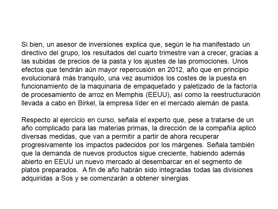 Si bien, un asesor de inversiones explica que, según le ha manifestado un directivo del grupo, los resultados del cuarto trimestre van a crecer, gracias a las subidas de precios de la pasta y los ajustes de las promociones. Unos efectos que tendrán aún mayor repercusión en 2012, año que en principio evolucionará más tranquilo, una vez asumidos los costes de la puesta en funcionamiento de la maquinaria de empaquetado y paletizado de la factoría de procesamiento de arroz en Memphis (EEUU), así como la reestructuración llevada a cabo en Birkel, la empresa líder en el mercado alemán de pasta.