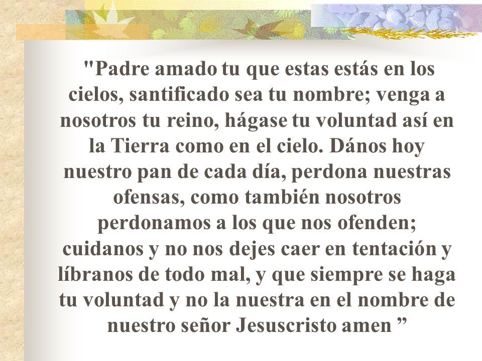 Padre amado tu que estas estás en los cielos, santificado sea tu nombre; venga a nosotros tu reino, hágase tu voluntad así en la Tierra como en el cielo.