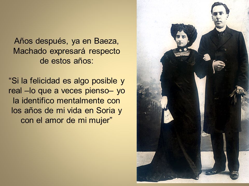 Años después, ya en Baeza, Machado expresará respecto de estos años: Si la felicidad es algo posible y real –lo que a veces pienso– yo la identifico mentalmente con los años de mi vida en Soria y con el amor de mi mujer