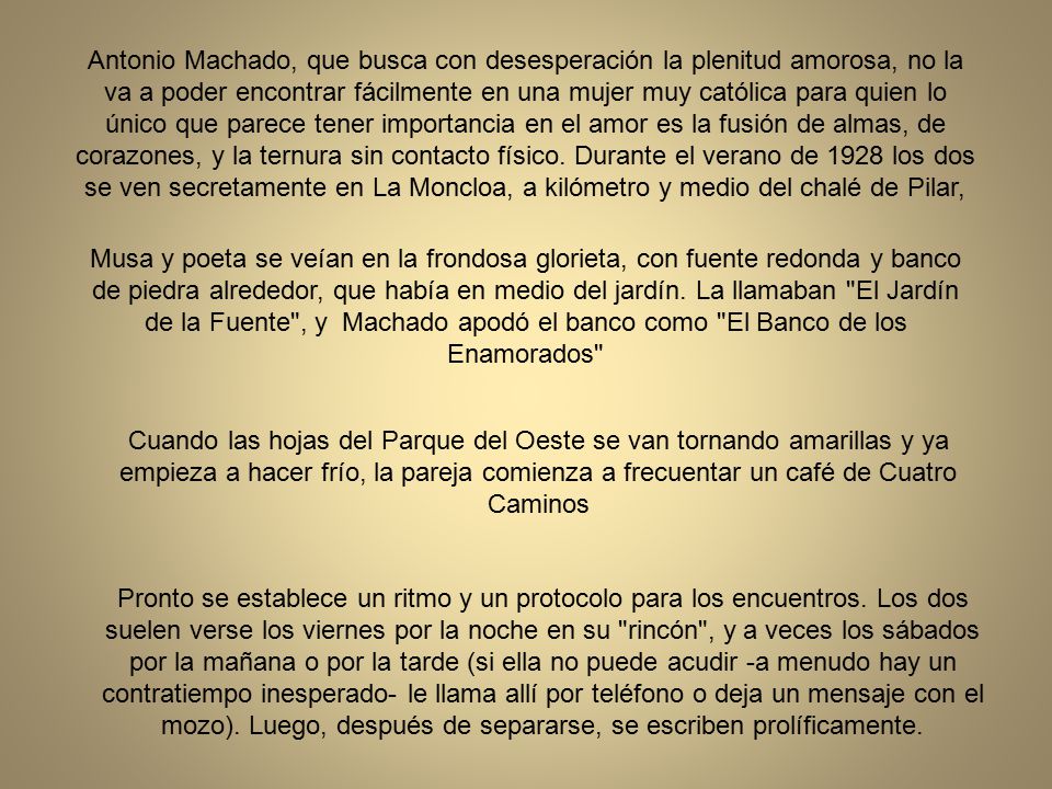 Antonio Machado, que busca con desesperación la plenitud amorosa, no la va a poder encontrar fácilmente en una mujer muy católica para quien lo único que parece tener importancia en el amor es la fusión de almas, de corazones, y la ternura sin contacto físico. Durante el verano de 1928 los dos se ven secretamente en La Moncloa, a kilómetro y medio del chalé de Pilar,