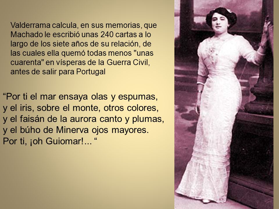 Valderrama calcula, en sus memorias, que Machado le escribió unas 240 cartas a lo largo de los siete años de su relación, de las cuales ella quemó todas menos unas cuarenta en vísperas de la Guerra Civil, antes de salir para Portugal