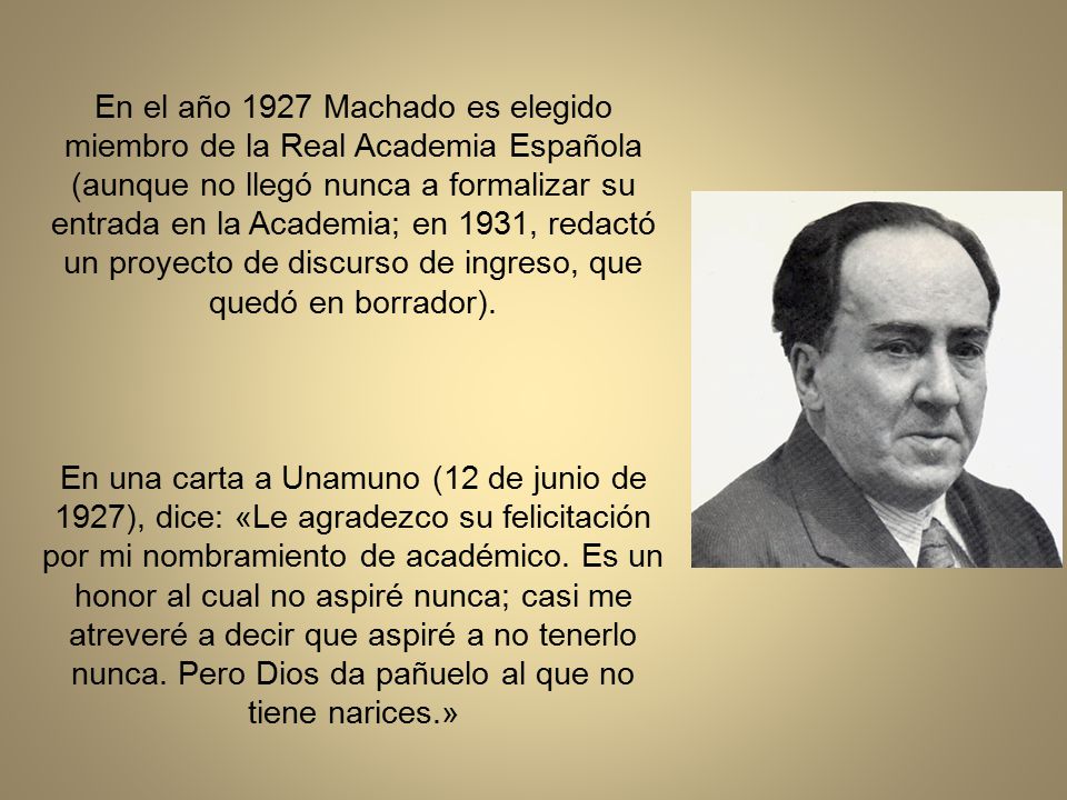 En el año 1927 Machado es elegido miembro de la Real Academia Española (aunque no llegó nunca a formalizar su entrada en la Academia; en 1931, redactó un proyecto de discurso de ingreso, que quedó en borrador).