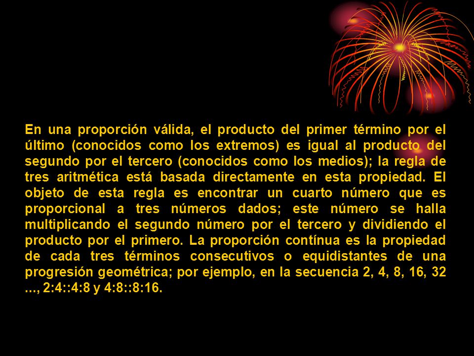 En una proporción válida, el producto del primer término por el último (conocidos como los extremos) es igual al producto del segundo por el tercero (conocidos como los medios); la regla de tres aritmética está basada directamente en esta propiedad.