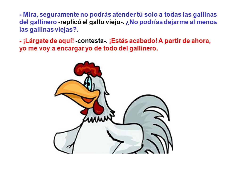 - Mira, seguramente no podrás atender tú solo a todas las gallinas del gallinero -replicó el gallo viejo-. ¿No podrías dejarme al menos las gallinas viejas .