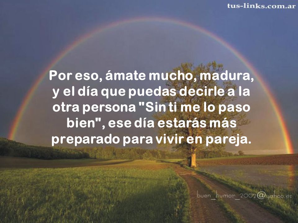 Por eso, ámate mucho, madura, y el día que puedas decirle a la otra persona Sin ti me lo paso bien , ese día estarás más preparado para vivir en pareja.