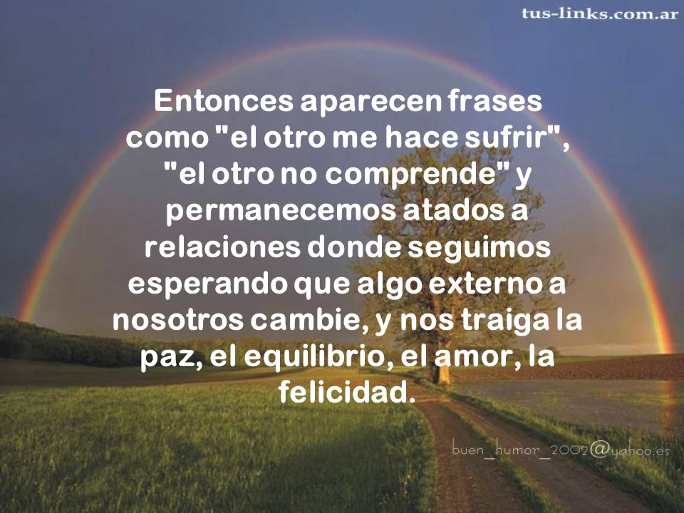 Entonces aparecen frases como el otro me hace sufrir , el otro no comprende y permanecemos atados a relaciones donde seguimos esperando que algo externo a nosotros cambie, y nos traiga la paz, el equilibrio, el amor, la felicidad.
