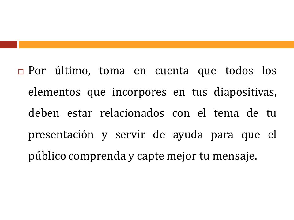Por último, toma en cuenta que todos los elementos que incorpores en tus diapositivas, deben estar relacionados con el tema de tu presentación y servir de ayuda para que el público comprenda y capte mejor tu mensaje.