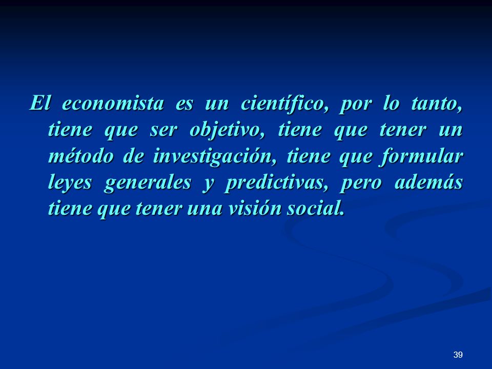 El economista es un científico, por lo tanto, tiene que ser objetivo, tiene que tener un método de investigación, tiene que formular leyes generales y predictivas, pero además tiene que tener una visión social.