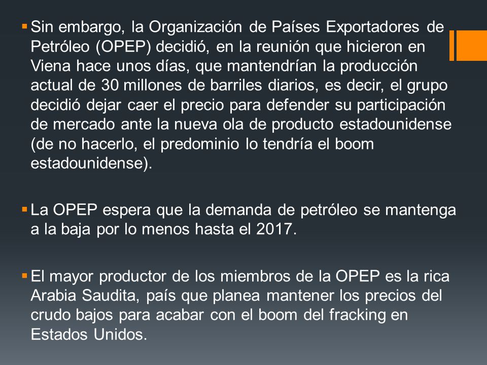 Sin embargo, la Organización de Países Exportadores de Petróleo (OPEP) decidió, en la reunión que hicieron en Viena hace unos días, que mantendrían la producción actual de 30 millones de barriles diarios, es decir, el grupo decidió dejar caer el precio para defender su participación de mercado ante la nueva ola de producto estadounidense (de no hacerlo, el predominio lo tendría el boom estadounidense).