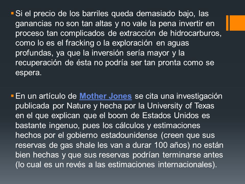 Si el precio de los barriles queda demasiado bajo, las ganancias no son tan altas y no vale la pena invertir en proceso tan complicados de extracción de hidrocarburos, como lo es el fracking o la exploración en aguas profundas, ya que la inversión sería mayor y la recuperación de ésta no podría ser tan pronta como se espera.