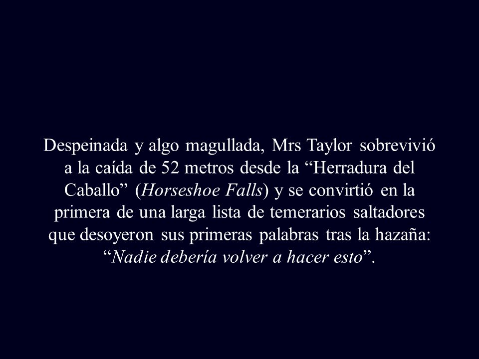Despeinada y algo magullada, Mrs Taylor sobrevivió a la caída de 52 metros desde la Herradura del Caballo (Horseshoe Falls) y se convirtió en la primera de una larga lista de temerarios saltadores que desoyeron sus primeras palabras tras la hazaña: Nadie debería volver a hacer esto .