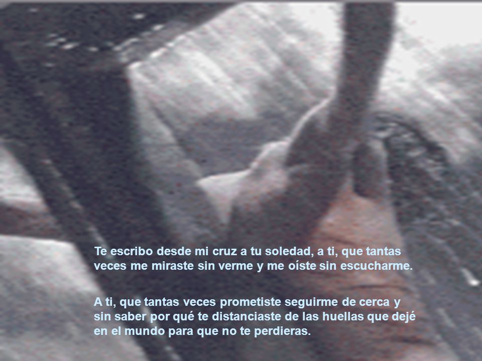 Te escribo desde mi cruz a tu soledad, a ti, que tantas veces me miraste sin verme y me oíste sin escucharme.