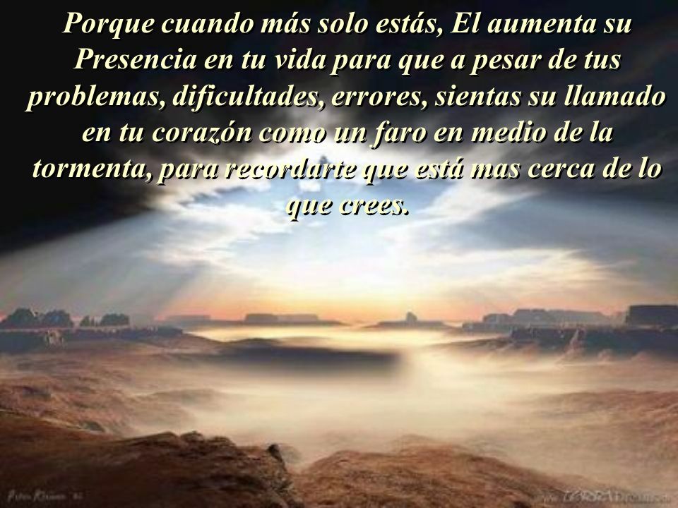 Porque cuando más solo estás, El aumenta su Presencia en tu vida para que a pesar de tus problemas, dificultades, errores, sientas su llamado en tu corazón como un faro en medio de la tormenta, para recordarte que está mas cerca de lo que crees.