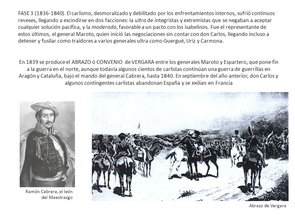 FASE 3 ( ). El carlismo, desmoralizado y debilitado por los enfrentamientos internos, sufrió continuos reveses, llegando a escindirse en dos facciones: la ultra de integristas y extremistas que se negaban a aceptar cualquier solución pacífica, y la moderada, favorable a un pacto con los isabelinos. Fue el representante de estos últimos, el general Maroto, quien inició las negociaciones sin contar con don Carlos, llegando incluso a detener y fusilar como traidores a varios generales ultra como Guergué, Uriz y Carmona.