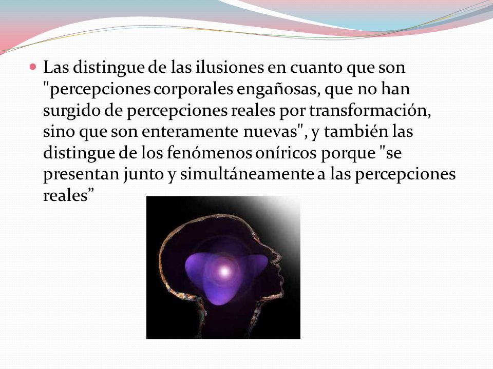 Las distingue de las ilusiones en cuanto que son percepciones corporales engañosas, que no han surgido de percepciones reales por transformación, sino que son enteramente nuevas , y también las distingue de los fenómenos oníricos porque se presentan junto y simultáneamente a las percepciones reales