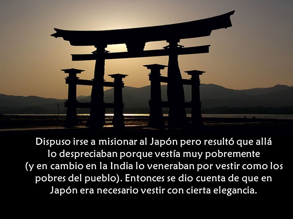 Dispuso irse a misionar al Japón pero resultó que allá lo despreciaban porque vestía muy pobremente (y en cambio en la India lo veneraban por vestir como los pobres del pueblo).