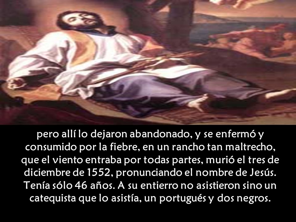 pero allí lo dejaron abandonado, y se enfermó y consumido por la fiebre, en un rancho tan maltrecho, que el viento entraba por todas partes, murió el tres de diciembre de 1552, pronunciando el nombre de Jesús.