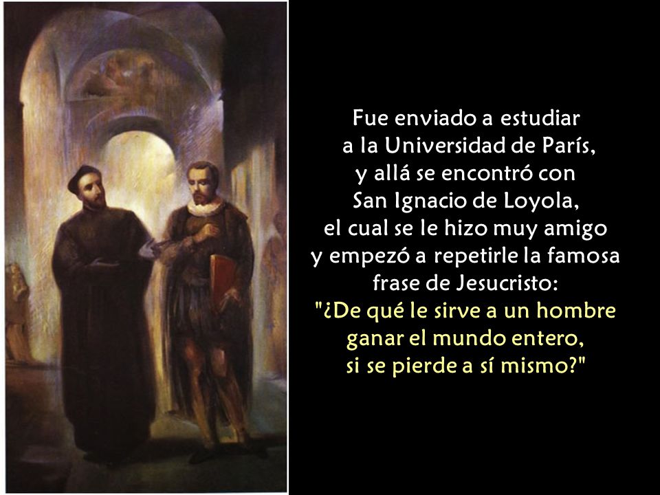 Fue enviado a estudiar a la Universidad de París, y allá se encontró con San Ignacio de Loyola, el cual se le hizo muy amigo y empezó a repetirle la famosa frase de Jesucristo: ¿De qué le sirve a un hombre ganar el mundo entero, si se pierde a sí mismo