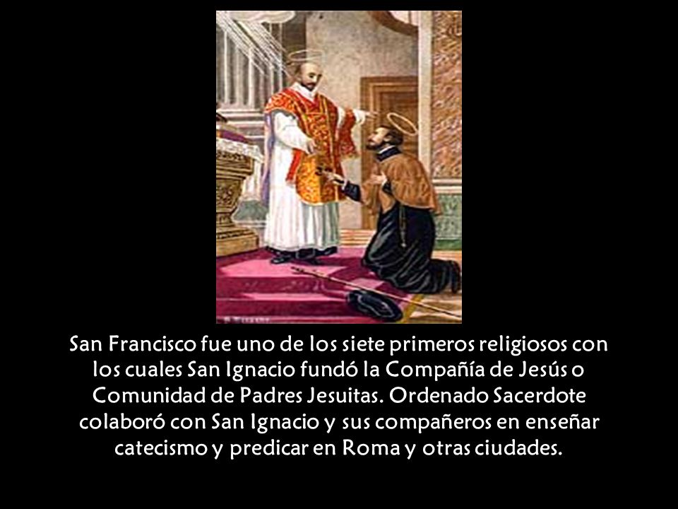 San Francisco fue uno de los siete primeros religiosos con los cuales San Ignacio fundó la Compañía de Jesús o Comunidad de Padres Jesuitas.