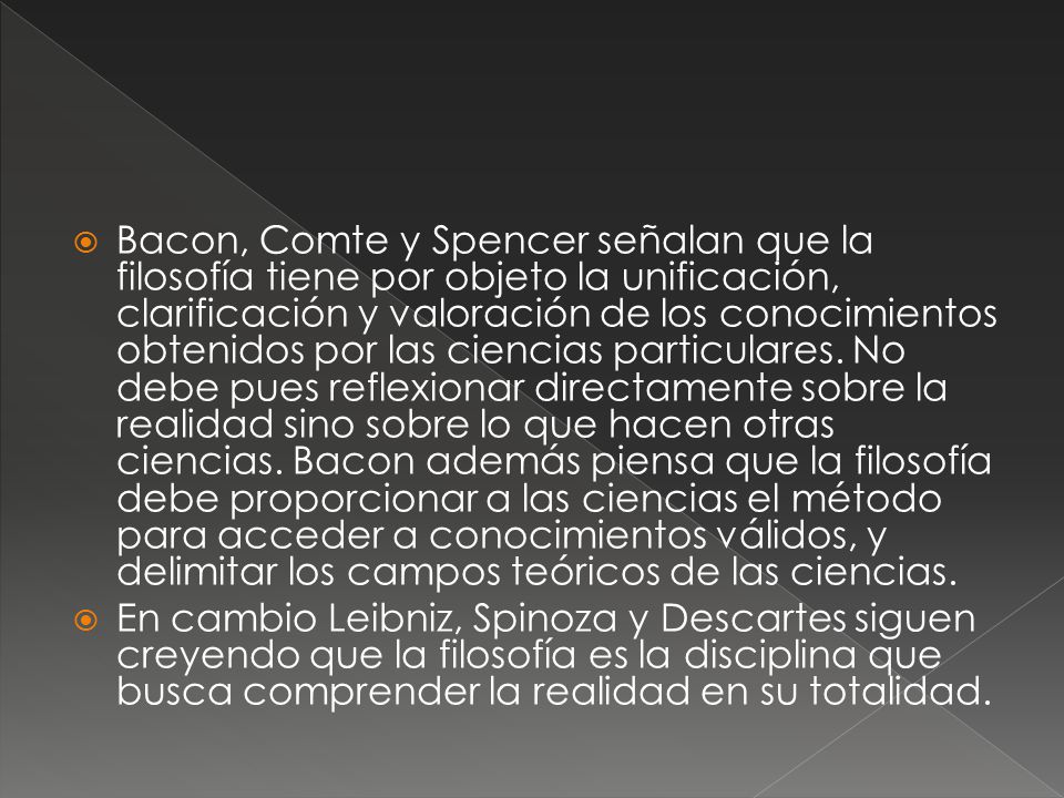 Bacon, Comte y Spencer señalan que la filosofía tiene por objeto la unificación, clarificación y valoración de los conocimientos obtenidos por las ciencias particulares. No debe pues reflexionar directamente sobre la realidad sino sobre lo que hacen otras ciencias. Bacon además piensa que la filosofía debe proporcionar a las ciencias el método para acceder a conocimientos válidos, y delimitar los campos teóricos de las ciencias.