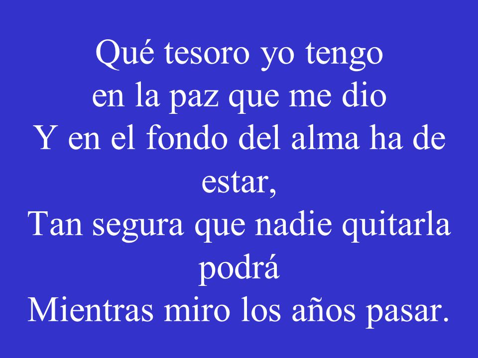 Qué tesoro yo tengo en la paz que me dio Y en el fondo del alma ha de estar, Tan segura que nadie quitarla podrá Mientras miro los años pasar.