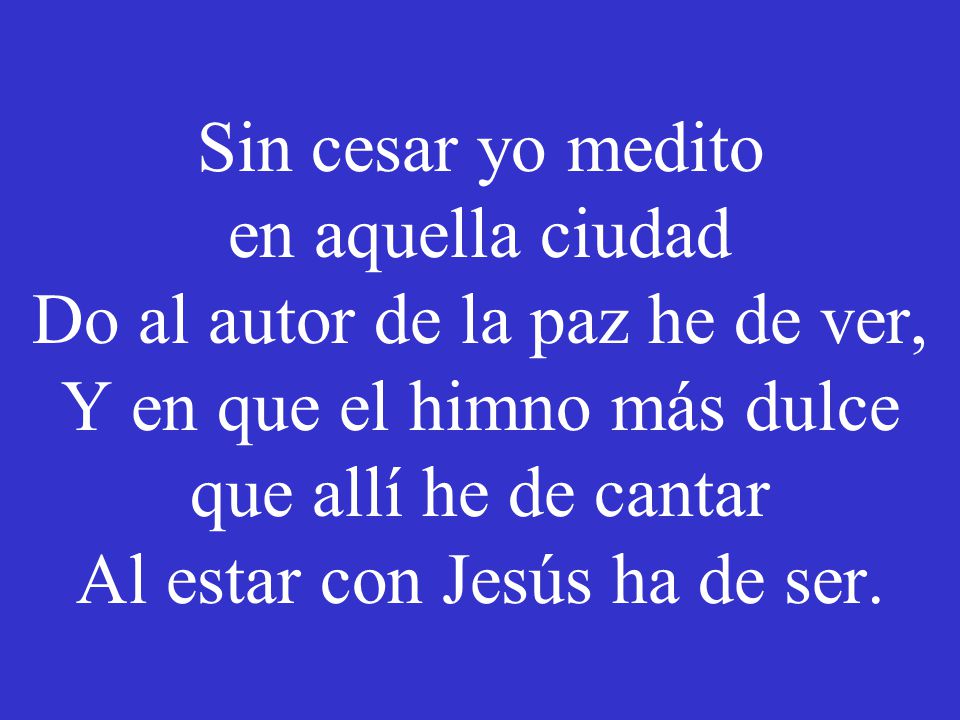 Sin cesar yo medito en aquella ciudad Do al autor de la paz he de ver, Y en que el himno más dulce que allí he de cantar Al estar con Jesús ha de ser.