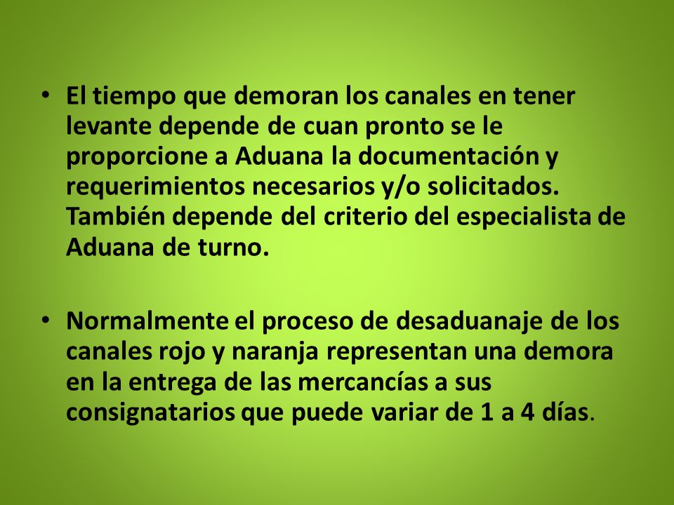 El tiempo que demoran los canales en tener levante depende de cuan pronto se le proporcione a Aduana la documentación y requerimientos necesarios y/o solicitados. También depende del criterio del especialista de Aduana de turno.