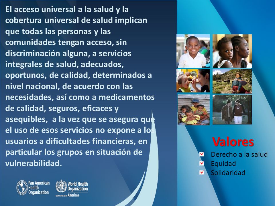 El acceso universal a la salud y la cobertura universal de salud implican que todas las personas y las comunidades tengan acceso, sin discriminación alguna, a servicios integrales de salud, adecuados, oportunos, de calidad, determinados a nivel nacional, de acuerdo con las necesidades, así como a medicamentos de calidad, seguros, eficaces y asequibles, a la vez que se asegura que el uso de esos servicios no expone a los usuarios a dificultades financieras, en particular los grupos en situación de vulnerabilidad.