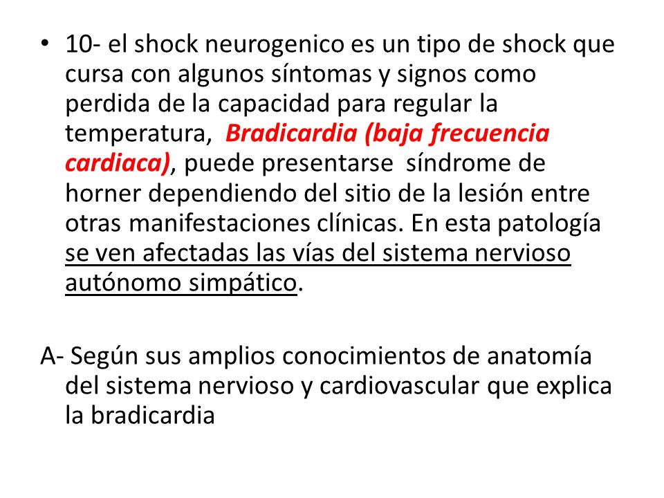 10- el shock neurogenico es un tipo de shock que cursa con algunos síntomas y signos como perdida de la capacidad para regular la temperatura, Bradicardia (baja frecuencia cardiaca), puede presentarse síndrome de horner dependiendo del sitio de la lesión entre otras manifestaciones clínicas. En esta patología se ven afectadas las vías del sistema nervioso autónomo simpático.