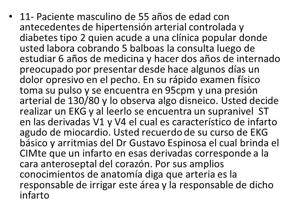 11- Paciente masculino de 55 años de edad con antecedentes de hipertensión arterial controlada y diabetes tipo 2 quien acude a una clínica popular donde usted labora cobrando 5 balboas la consulta luego de estudiar 6 años de medicina y hacer dos años de internado preocupado por presentar desde hace algunos días un dolor opresivo en el pecho.