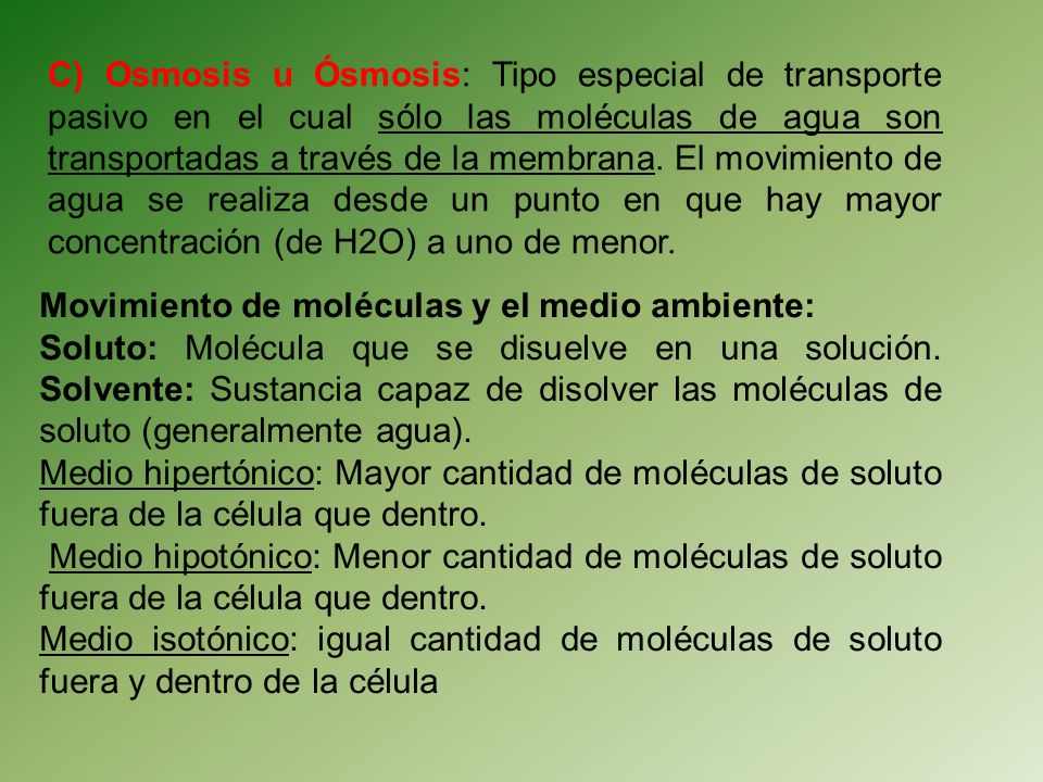 C) Osmosis u Ósmosis: Tipo especial de transporte pasivo en el cual sólo las moléculas de agua son transportadas a través de la membrana. El movimiento de agua se realiza desde un punto en que hay mayor concentración (de H2O) a uno de menor.