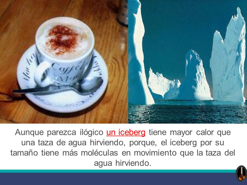 Aunque parezca ilógico un iceberg tiene mayor calor que una taza de agua hirviendo, porque, el iceberg por su tamaño tiene más moléculas en movimiento que la taza del agua hirviendo.