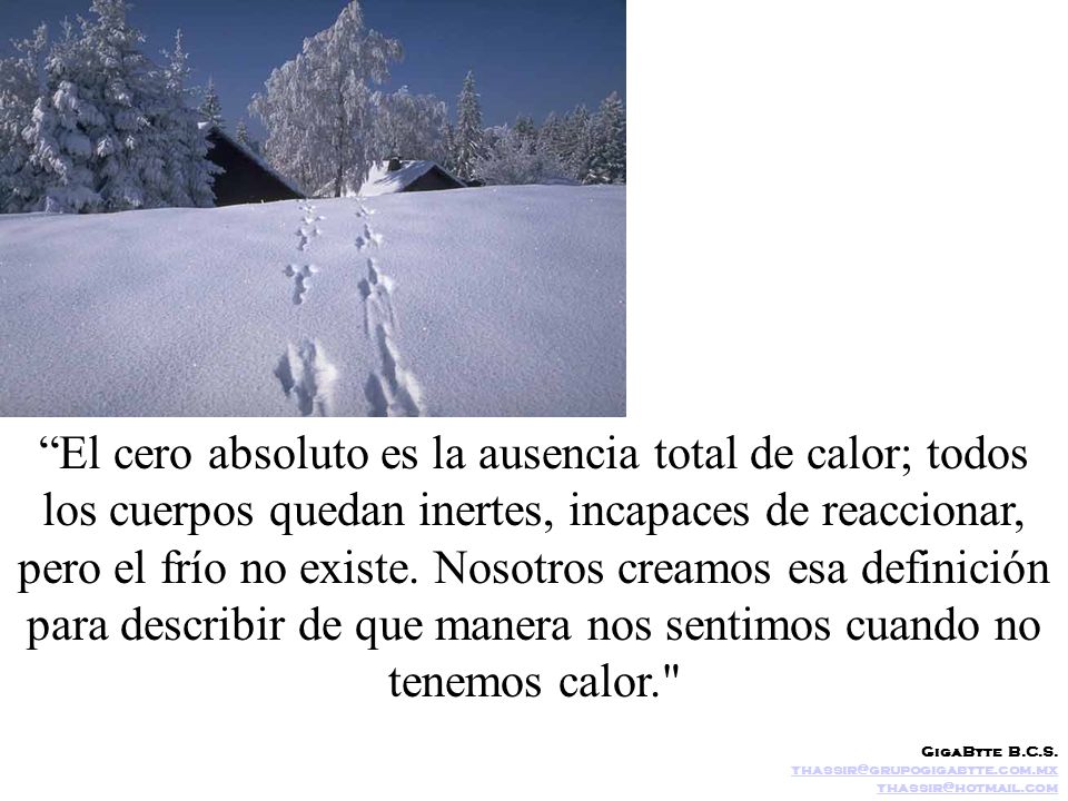 El cero absoluto es la ausencia total de calor; todos los cuerpos quedan inertes, incapaces de reaccionar, pero el frío no existe. Nosotros creamos esa definición para describir de que manera nos sentimos cuando no tenemos calor.