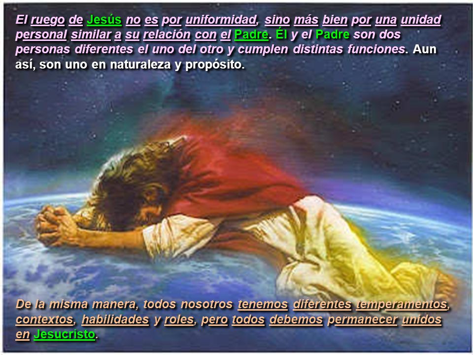 El ruego de Jesús no es por uniformidad, sino más bien por una unidad personal similar a su relación con el Padre. Él y el Padre son dos personas diferentes el uno del otro y cumplen distintas funciones. Aun así, son uno en naturaleza y propósito.