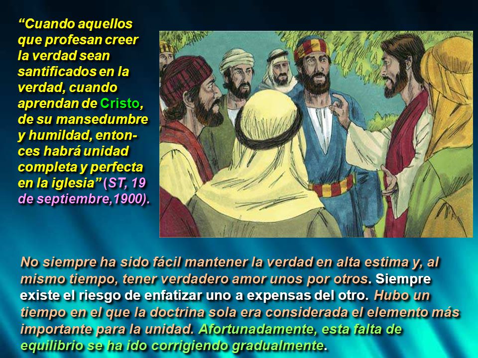 Cuando aquellos que profesan creer la verdad sean santificados en la verdad, cuando aprendan de Cristo, de su mansedumbre y humildad, enton-ces habrá unidad completa y perfecta en la iglesia (ST, 19 de septiembre,1900).