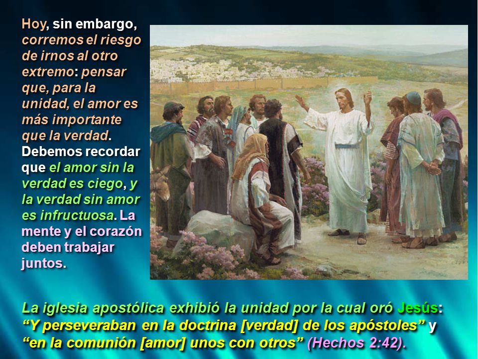 Hoy, sin embargo, corremos el riesgo de irnos al otro extremo: pensar que, para la unidad, el amor es más importante que la verdad. Debemos recordar que el amor sin la verdad es ciego, y la verdad sin amor es infructuosa. La mente y el corazón deben trabajar juntos.