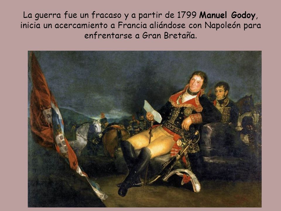 La guerra fue un fracaso y a partir de 1799 Manuel Godoy, inicia un acercamiento a Francia aliándose con Napoleón para enfrentarse a Gran Bretaña.