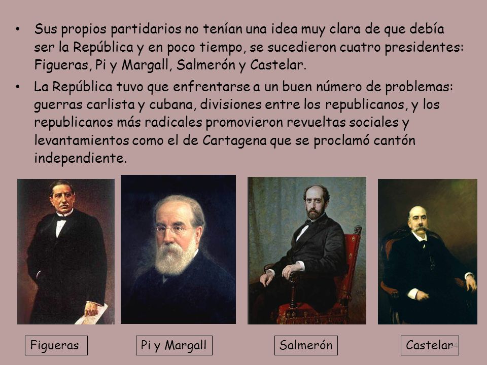 Sus propios partidarios no tenían una idea muy clara de que debía ser la República y en poco tiempo, se sucedieron cuatro presidentes: Figueras, Pi y Margall, Salmerón y Castelar.