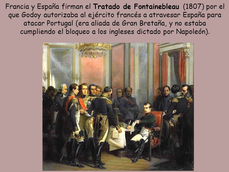 Francia y España firman el Tratado de Fontainebleau (1807) por el que Godoy autorizaba al ejército francés a atravesar España para atacar Portugal (era aliada de Gran Bretaña, y no estaba cumpliendo el bloqueo a los ingleses dictado por Napoleón).