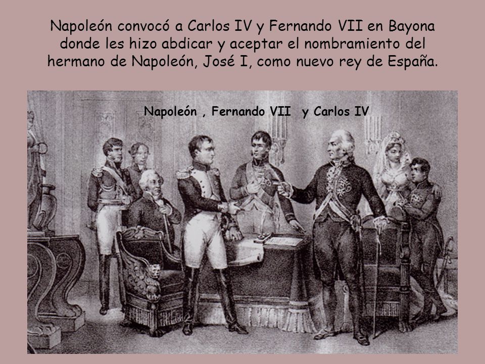 Napoleón convocó a Carlos IV y Fernando VII en Bayona donde les hizo abdicar y aceptar el nombramiento del hermano de Napoleón, José I, como nuevo rey de España.