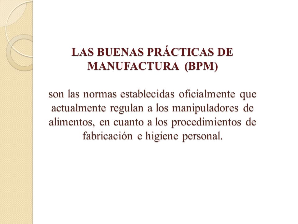 LAS BUENAS PRÁCTICAS DE MANUFACTURA (BPM) son las normas establecidas oficialmente que actualmente regulan a los manipuladores de alimentos, en cuanto a los procedimientos de fabricación e higiene personal.