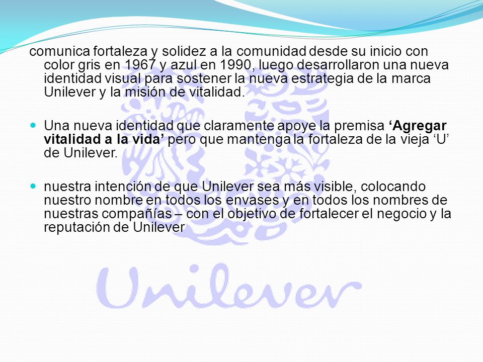 comunica fortaleza y solidez a la comunidad desde su inicio con color gris en 1967 y azul en 1990, luego desarrollaron una nueva identidad visual para sostener la nueva estrategia de la marca Unilever y la misión de vitalidad.
