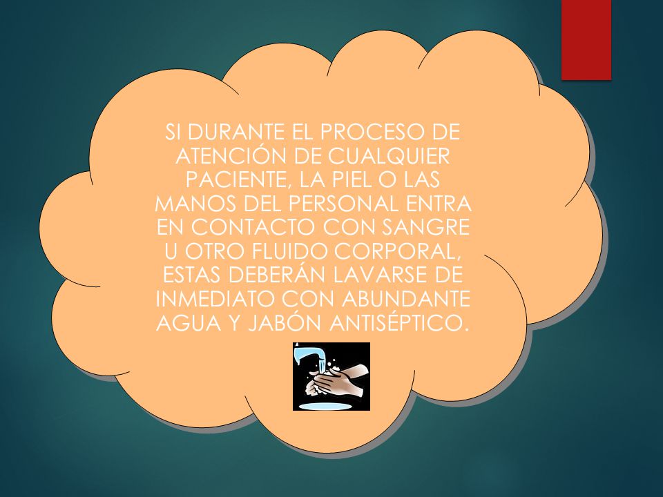 SI DURANTE EL PROCESO DE ATENCIÓN DE CUALQUIER PACIENTE, LA PIEL O LAS MANOS DEL PERSONAL ENTRA EN CONTACTO CON SANGRE U OTRO FLUIDO CORPORAL, ESTAS DEBERÁN LAVARSE DE INMEDIATO CON ABUNDANTE AGUA Y JABÓN ANTISÉPTICO.