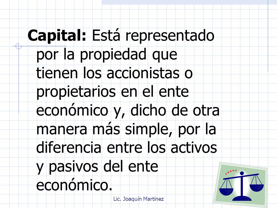 Capital: Está representado por la propiedad que tienen los accionistas o propietarios en el ente económico y, dicho de otra manera más simple, por la diferencia entre los activos y pasivos del ente económico.