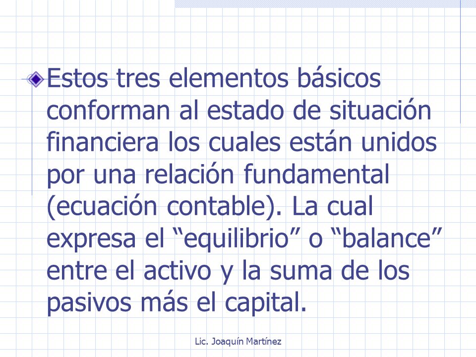 Estos tres elementos básicos conforman al estado de situación financiera los cuales están unidos por una relación fundamental (ecuación contable). La cual expresa el equilibrio o balance entre el activo y la suma de los pasivos más el capital.